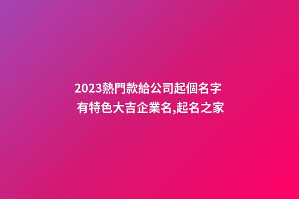 2023熱門款給公司起個名字 有特色大吉企業名,起名之家-第1張-公司起名-玄機派